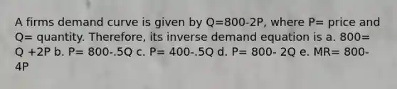 A firms demand curve is given by Q=800-2P, where P= price and Q= quantity. Therefore, its inverse demand equation is a. 800= Q +2P b. P= 800-.5Q c. P= 400-.5Q d. P= 800- 2Q e. MR= 800-4P