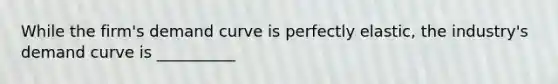 While the firm's demand curve is perfectly elastic, the industry's demand curve is __________
