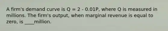 A firm's demand curve is Q = 2 - 0.01P, where Q is measured in millions. The firm's output, when marginal revenue is equal to zero, is ____million.