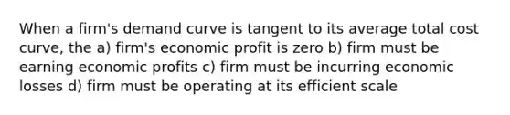 When a firm's demand curve is tangent to its average total cost curve, the a) firm's economic profit is zero b) firm must be earning economic profits c) firm must be incurring economic losses d) firm must be operating at its efficient scale