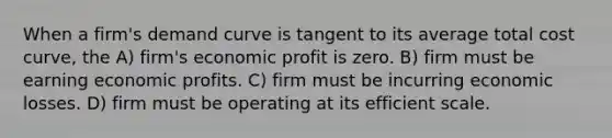 When a firm's demand curve is tangent to its average total cost curve, the A) firm's economic profit is zero. B) firm must be earning economic profits. C) firm must be incurring economic losses. D) firm must be operating at its efficient scale.