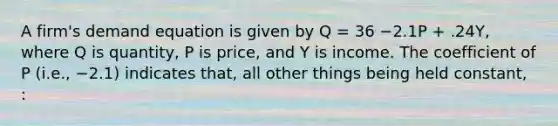 A firm's demand equation is given by Q = 36 −2.1P + .24Y, where Q is quantity, P is price, and Y is income. The coefficient of P (i.e., −2.1) indicates that, all other things being held constant, :