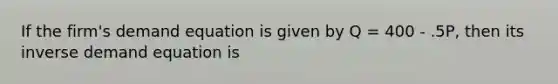 If the firm's demand equation is given by Q = 400 - .5P, then its inverse demand equation is