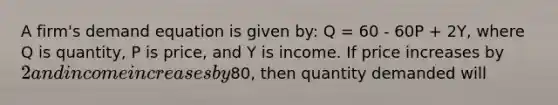 A firm's demand equation is given by: Q = 60 - 60P + 2Y, where Q is quantity, P is price, and Y is income. If price increases by 2 and income increases by80, then quantity demanded will