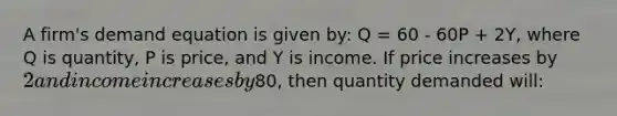 A firm's demand equation is given by: Q = 60 - 60P + 2Y, where Q is quantity, P is price, and Y is income. If price increases by 2 and income increases by80, then quantity demanded will: