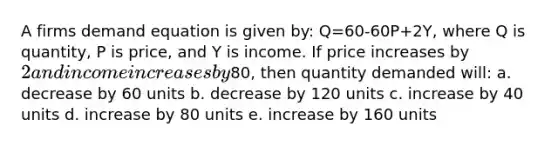 A firms demand equation is given by: Q=60-60P+2Y, where Q is quantity, P is price, and Y is income. If price increases by 2 and income increases by80, then quantity demanded will: a. decrease by 60 units b. decrease by 120 units c. increase by 40 units d. increase by 80 units e. increase by 160 units