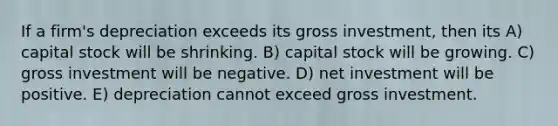 If a firm's depreciation exceeds its gross investment, then its A) capital stock will be shrinking. B) capital stock will be growing. C) gross investment will be negative. D) net investment will be positive. E) depreciation cannot exceed gross investment.