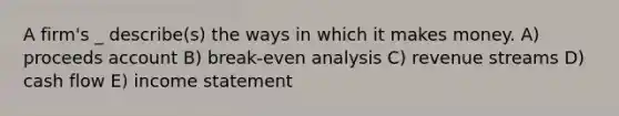 A firm's _ describe(s) the ways in which it makes money. A) proceeds account B) break-even analysis C) revenue streams D) cash flow E) income statement