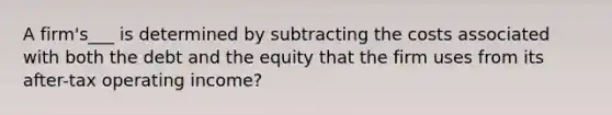 A firm's___ is determined by subtracting the costs associated with both the debt and the equity that the firm uses from its after-tax operating income?