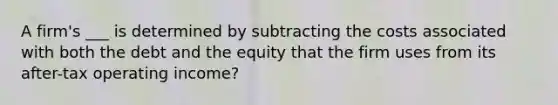 A firm's ___ is determined by subtracting the costs associated with both the debt and the equity that the firm uses from its after-tax operating income?