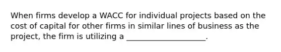 When firms develop a WACC for individual projects based on the cost of capital for other firms in similar lines of business as the project, the firm is utilizing a ____________________.