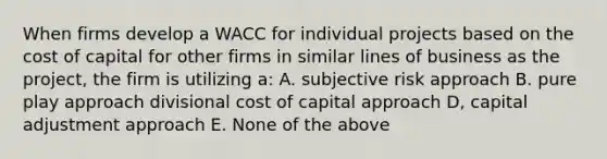 When firms develop a WACC for individual projects based on the cost of capital for other firms in similar lines of business as the project, the firm is utilizing a: A. subjective risk approach B. pure play approach divisional cost of capital approach D, capital adjustment approach E. None of the above