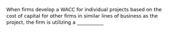 When firms develop a WACC for individual projects based on the cost of capital for other firms in similar lines of business as the project, the firm is utilizing a ___________