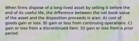 When firms dispose of a long-lived asset by selling it before the end of its useful life, the difference between the net book value of the asset and the disposition proceeds is a/an: A) cost of goods gain or loss. B) gain or loss from continuing operations. C) gain or loss from a discontinued item. D) gain or loss from a prior period