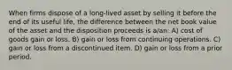 When firms dispose of a long-lived asset by selling it before the end of its useful life, the difference between the net book value of the asset and the disposition proceeds is a/an: A) cost of goods gain or loss. B) gain or loss from continuing operations. C) gain or loss from a discontinued item. D) gain or loss from a prior period.