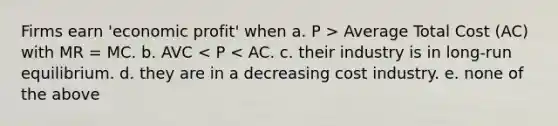 Firms earn 'economic profit' when a. P > Average Total Cost (AC) with MR = MC. b. AVC < P < AC. c. their industry is in long-run equilibrium. d. they are in a decreasing cost industry. e. none of the above