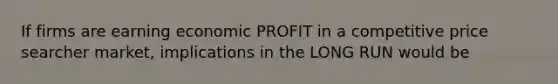 If firms are earning economic PROFIT in a competitive price searcher market, implications in the LONG RUN would be