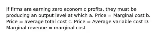 If firms are earning zero economic profits, they must be producing an output level at which a. Price = Marginal cost b. Price = average total cost c. Price = Average variable cost D. Marginal revenue = marginal cost