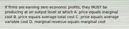 If firms are earning zero economic profits, they MUST be producing at an output level at which A. price equals marginal cost B. price equals average total cost C. price equals average variable cost D. marginal revenue equals marginal cost