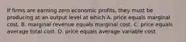 If firms are earning zero economic profits, they must be producing at an output level at which A. price equals marginal cost. B. marginal revenue equals marginal cost. C. price equals average total cost. D. price equals average variable cost.