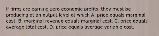 If firms are earning zero economic profits, they must be producing at an output level at which A. price equals marginal cost. B. marginal revenue equals marginal cost. C. price equals average total cost. D. price equals average variable cost.