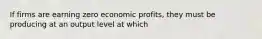 If firms are earning zero economic profits, they must be producing at an output level at which