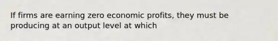 If firms are earning zero economic profits, they must be producing at an output level at which