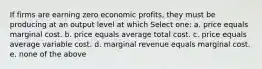 If firms are earning zero economic profits, they must be producing at an output level at which Select one: a. price equals marginal cost. b. price equals average total cost. c. price equals average variable cost. d. marginal revenue equals marginal cost. e. none of the above