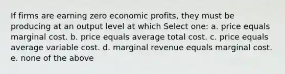 If firms are earning zero economic profits, they must be producing at an output level at which Select one: a. price equals marginal cost. b. price equals average total cost. c. price equals average variable cost. d. marginal revenue equals marginal cost. e. none of the above