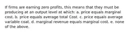 If firms are earning zero profits, this means that they must be producing at an output level at which: a. price equals marginal cost. b. price equals average total Cost. c. price equals average variable coat. d. marginal revenue equals marginal cost. e. none of the above.