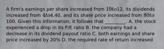 A firm's earnings per share increased from 10 to12, its dividends increased from 4 to4.40, and its share price increased from 80 to100. Given this information, it follows that _________. A. the stock experienced a drop in its P/E ratio B. the company had a decrease in its dividend payout ratio C. both earnings and share price increased by 20% D. the required rate of return increased