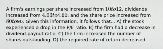 A firm's earnings per share increased from 10 to12, dividends increased from 4.00 to4.80, and the share price increased from 80 to90. Given this information, it follows that... A) the stock experienced a drop in the P/E ratio. B) the firm had a decrease in dividend-payout ratio. C) the firm increased the number of shares outstanding. D) the required rate of return decreased.