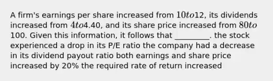 A firm's earnings per share increased from 10 to12, its dividends increased from 4 to4.40, and its share price increased from 80 to100. Given this information, it follows that _________. the stock experienced a drop in its P/E ratio the company had a decrease in its dividend payout ratio both earnings and share price increased by 20% the required rate of return increased