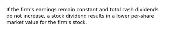 If the firm's earnings remain constant and total cash dividends do not increase, a stock dividend results in a lower per-share market value for the firm's stock.