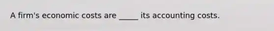 A firm's economic costs are _____ its accounting costs.