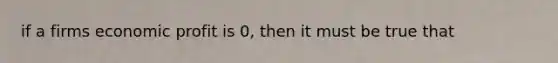 if a firms economic profit is 0, then it must be true that
