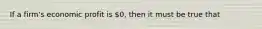 If a​ firm's economic profit is​ 0, then it must be true that