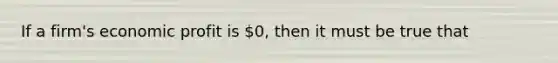 If a​ firm's economic profit is​ 0, then it must be true that