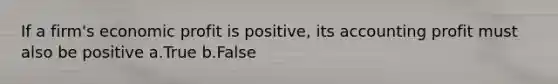 If a firm's economic profit is positive, its accounting profit must also be positive a.True b.False