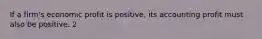 If a firm's economic profit is positive, its accounting profit must also be positive. 2