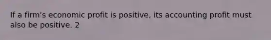 If a firm's economic profit is positive, its accounting profit must also be positive. 2