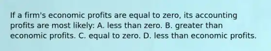 If a firm's economic profits are equal to zero, its accounting profits are most likely: A. less than zero. B. greater than economic profits. C. equal to zero. D. less than economic profits.