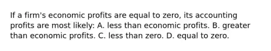 If a firm's economic profits are equal to zero, its accounting profits are most likely: A. <a href='https://www.questionai.com/knowledge/k7BtlYpAMX-less-than' class='anchor-knowledge'>less than</a> economic profits. B. <a href='https://www.questionai.com/knowledge/ktgHnBD4o3-greater-than' class='anchor-knowledge'>greater than</a> economic profits. C. less than zero. D. equal to zero.