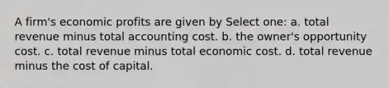 A firm's economic profits are given by Select one: a. total revenue minus total accounting cost. b. the owner's opportunity cost. c. total revenue minus total economic cost. d. total revenue minus the cost of capital.