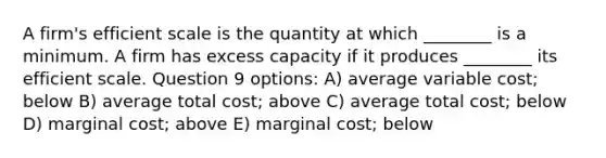 A firm's efficient scale is the quantity at which ________ is a minimum. A firm has excess capacity if it produces ________ its efficient scale. Question 9 options: A) average variable cost; below B) average total cost; above C) average total cost; below D) marginal cost; above E) marginal cost; below