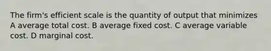 The firm's efficient scale is the quantity of output that minimizes A average total cost. B average fixed cost. C average variable cost. D marginal cost.