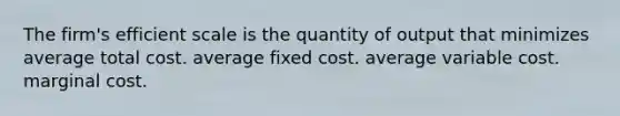 The firm's efficient scale is the quantity of output that minimizes average total cost. average fixed cost. average variable cost. marginal cost.