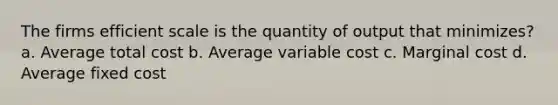 The firms efficient scale is the quantity of output that minimizes? a. Average total cost b. Average variable cost c. Marginal cost d. Average fixed cost