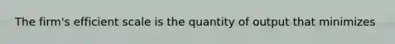 The firm's efficient scale is the quantity of output that minimizes