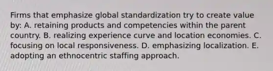 Firms that emphasize global standardization try to create value by: A. retaining products and competencies within the parent country. B. realizing experience curve and location economies. C. focusing on local responsiveness. D. emphasizing localization. E. adopting an ethnocentric staffing approach.